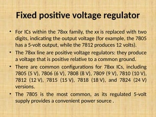 Fixed positive voltage regulator
• For ICs within the 78xx family, the xx is replaced with two
digits, indicating the output voltage (for example, the 7805
has a 5-volt output, while the 7812 produces 12 volts).
• The 78xx line are positive voltage regulators: they produce
a voltage that is positive relative to a common ground.
• There are common configurations for 78xx ICs, including
7805 (5 V), 7806 (6 V), 7808 (8 V), 7809 (9 V), 7810 (10 V),
7812 (12 V), 7815 (15 V), 7818 (18 V), and 7824 (24 V)
versions.
• The 7805 is the most common, as its regulated 5-volt
supply provides a convenient power source .
 