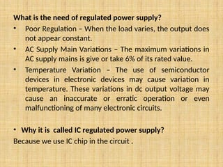 What is the need of regulated power supply?
• Poor Regulation – When the load varies, the output does
not appear constant.
• AC Supply Main Variations – The maximum variations in
AC supply mains is give or take 6% of its rated value.
• Temperature Variation – The use of semiconductor
devices in electronic devices may cause variation in
temperature. These variations in dc output voltage may
cause an inaccurate or erratic operation or even
malfunctioning of many electronic circuits.
• Why it is called IC regulated power supply?
Because we use IC chip in the circuit .
 