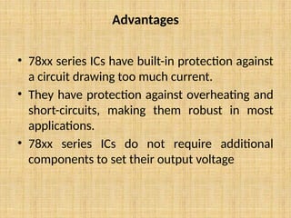 Advantages
• 78xx series ICs have built-in protection against
a circuit drawing too much current.
• They have protection against overheating and
short-circuits, making them robust in most
applications.
• 78xx series ICs do not require additional
components to set their output voltage
 