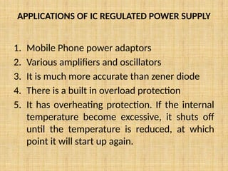 APPLICATIONS OF IC REGULATED POWER SUPPLY
1. Mobile Phone power adaptors
2. Various amplifiers and oscillators
3. It is much more accurate than zener diode
4. There is a built in overload protection
5. It has overheating protection. If the internal
temperature become excessive, it shuts off
until the temperature is reduced, at which
point it will start up again.
 
