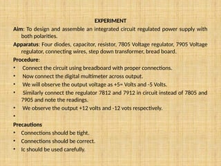 EXPERIMENT
Aim: To design and assemble an integrated circuit regulated power supply with
both polarities.
Apparatus: Four diodes, capacitor, resistor, 7805 Voltage regulator, 7905 Voltage
regulator, connecting wires, step down transformer, bread board.
Procedure:
• Connect the circuit using breadboard with proper connections.
• Now connect the digital multimeter across output.
• We will observe the output voltage as +5= Volts and -5 Volts.
• Similarly connect the regulator 7812 and 7912 in circuit instead of 7805 and
7905 and note the readings.
• We observe the output +12 volts and -12 vots respectively.
•
Precautions
• Connections should be tight.
• Connections should be correct.
• Ic should be used carefully.
 