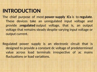 INTRODUCTION
The chief purpose of most power-supply ICs is to regulate.
These devices take an unregulated input voltage and
provide aregulated output voltage, that is, an output
voltage that remains steady despite varying input voltage or
output current.
Regulated power supply is an electronic circuit that is
designed to provide a constant dc voltage of predetermined
value across load terminals irrespective of ac mains
fluctuations or load variations.
 