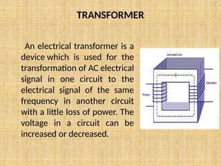 TRANSFORMER
An electrical transformer is a
device which is used for the
transformation of AC electrical
signal in one circuit to the
electrical signal of the same
frequency in another circuit
with a little loss of power. The
voltage in a circuit can be
increased or decreased.
 