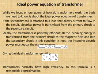 While we focus on our query of how do transformers work, the basic
we need to know is about the ideal power equation of transformer.
If the secondary coil is attached to a load that allows current to flow in
the circuit, electrical power is transmitted from the primary circuit to
the secondary circuit.
Ideally, the transformer is perfectly efficient; all the incoming energy is
transformed from the primary circuit to the magnetic field and into
the secondary circuit. If this condition is met, the incoming electric
power must equal the outgoing power:
Giving the ideal transformer equation
Transformers normally have high efficiency, so this formula is a
reasonable approximation.
Ideal power equation of transformer
 