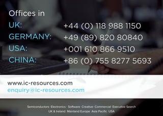 Oﬃces in
UK: 
GERMANY:
USA: 
CHINA: 
+44 (0) 118 988 1150
+49 (89) 820 80840
+001 610 866 9510
+86 (0) 755 8277 5693
www.ic-resources.com
enquiry@ic-resources.com
Semiconductors Electronics Software Creative Commercial Executive Search
UK & Ireland Mainland Europe Asia Pacific USA
 