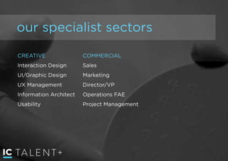 TALENT+
our specialist sectors
CREATIVE
Interaction Design
UI/Graphic Design
UX Management
Information Architect
Usability
COMMERCIAL
Sales
Marketing
Director/VP
Operations FAE
Project Management
 