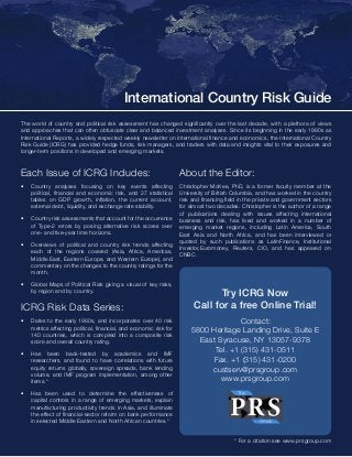 International Country Risk Guide 
The world of country and political risk assessment has changed significantly over the last decade, with a plethora of views 
and approaches that can often obfuscate clear and balanced investment analyses. Since its beginning in the early 1980s as 
International Reports, a widely respected weekly newsletter on international finance and economics, the International Country 
Risk Guide (ICRG) has provided hedge funds, risk managers, and traders with data and insights vital to their exposures and 
longer-term positions in developed and emerging markets. 
Each Issue of ICRG Includes: 
• Country analyses focusing on key events affecting 
political, financial and economic risk, and 27 statistical 
tables on GDP growth, inflation, the current account, 
external debt, liquidity, and exchange rate stability. 
• Country risk assessments that account for the occurrence 
of Type-2 errors by posing alternative risk scores over 
one- and five-year time horizons. 
• Overviews of political and country risk trends affecting 
each of the regions covered (Asia, Africa, Americas, 
Middle East, Eastern Europe, and Western Europe), and 
commentary on the changes to the country ratings for the 
month. 
• Global Maps of Political Risk giving a visual of key risks, 
by region and by country. 
ICRG Risk Data Series: 
• Dates to the early 1980s, and incorporates over 40 risk 
metrics affecting political, financial, and economic risk for 
140 countries, which is compiled into a composite risk 
score and overall country rating. 
• Has been back-tested by academics and IMF 
researchers, and found to have correlations with future 
equity returns globally, sovereign spreads, bank lending 
volume, and IMF program implementation, among other 
items.* 
• Has been used to determine the effectiveness of 
capital controls in a range of emerging markets, explain 
manufacturing productivity trends in Asia, and illuminate 
the effect of financial-sector reform on bank performance 
in selected Middle Eastern and North African countries.* 
About the Editor: 
Christopher McKee, PhD, is a former faculty member at the 
University of British Columbia, and has worked in the country 
risk and financing field in the private and government sectors 
for almost two decades. Christopher is the author of a range 
of publications dealing with issues affecting international 
business and risk, has lived and worked in a number of 
emerging market regions, including Latin America, South 
East Asia and North Africa, and has been interviewed or 
quoted by such publications as LatinFinance, Institutional 
Investor,Euromoney, Reuters, CIO, and has appeared on 
CNBC. 
Try ICRG Now 
Call for a free Online Trial! 
Contact: 
5800 Heritage Landing Drive, Suite E 
East Syracuse, NY 13057-9378 
Tel. +1 (315) 431-0511 
Fax. +1 (315) 431-0200 
custserv@prsgroup.com 
www.prsgroup.com 
* For a citation see www.prsgroup.com 
