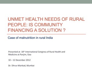 UNMET HEALTH NEEDS OF RURAL
PEOPLE: IS COMMUNITY
FINANCING A SOLUTION ?
Case of malnutrition in rural India



Presented at 18th International Congress of Rural Health and
Medicine at Panjim, Goa

10 – 12 December 2012

Dr. Dhruv Mankad, Mumbai
 
