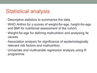 Statistical analysis
• Descriptive statistics to summarize the data.
• WHO Anthro for z-scores of weight-for-age, height-for-age
  and BMI for nutritional assessment of the cohort.
• Weight-for-age for defining malnutrition and analysing its
  causes
• Association analysis for significance of epidemiologically
  relevant risk factors and malnutrition.
• Univariate and multivariate regression analysis using R
  programme
 