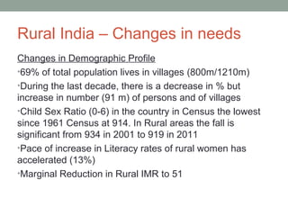 Rural India – Changes in needs
Changes in Demographic Profile
•69% of total population lives in villages (800m/1210m)
•During the last decade, there is a decrease in % but
increase in number (91 m) of persons and of villages
•Child Sex Ratio (0-6) in the country in Census the lowest
since 1961 Census at 914. In Rural areas the fall is
significant from 934 in 2001 to 919 in 2011
•Pace of increase in Literacy rates of rural women has
accelerated (13%)
•Marginal Reduction in Rural IMR to 51
 