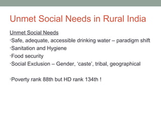 Unmet Social Needs in Rural India
Unmet Social Needs
•Safe, adequate, accessible drinking water – paradigm shift
•Sanitation and Hygiene
•Food security
•Social Exclusion – Gender, ‘caste’, tribal, geographical


•Poverty rank 88th but HD rank 134th !
 