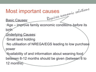 Most important causes
Basic Causes:
•Age – improve family economic conditions before its
birth
Underlying Causes:
•Small land holding
•No utilisation of NREGA/EGS leading to low purchase
power
•Availability of and information about weaning food
between 6-12 months should be given (between 6 to
12 months)
 