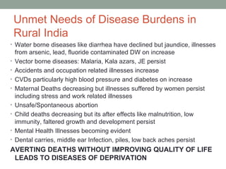 Unmet Needs of Disease Burdens in
    Rural India
• Water borne diseases like diarrhea have declined but jaundice, illnesses
    from arsenic, lead, fluoride contaminated DW on increase
•   Vector borne diseases: Malaria, Kala azars, JE persist
•   Accidents and occupation related illnesses increase
•   CVDs particularly high blood pressure and diabetes on increase
•   Maternal Deaths decreasing but illnesses suffered by women persist
    including stress and work related illnesses
•   Unsafe/Spontaneous abortion
•   Child deaths decreasing but its after effects like malnutrition, low
    immunity, faltered growth and development persist
•   Mental Health Illnesses becoming evident
•   Dental carries, middle ear Infection, piles, low back aches persist
AVERTING DEATHS WITHOUT IMPROVING QUALITY OF LIFE
 LEADS TO DISEASES OF DEPRIVATION
 