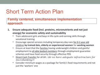 Short Term Action Plan
Family centered, simultaneous implementation
approach
1.   Ensure adequate food (incl. proteins, micronutrients and not just
     energy) for economic safety and sustainability
     • Train adolescent girls and boys in life cycle and earning skills through
       vocational training
     • Encourage special services including temporary day care for 0-2 year old
       children by trained dais, elderly or experienced women for working women
     • Ensure at least that the families having underweight children and gainful
       employment to all able bodied members through employment guarantee
       schemes and have food security through effective PDS
     • Direct Cash Transfer for all BPL (do we have adequate infrastructure for
       microbanking?)
     • Consider minimum wages as a package for family’s food requirements and not
       just the ‘workers’ one
 