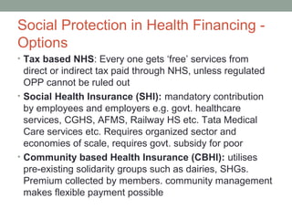 Social Protection in Health Financing -
Options
• Tax based NHS: Every one gets ‘free’ services from
  direct or indirect tax paid through NHS, unless regulated
  OPP cannot be ruled out
• Social Health Insurance (SHI): mandatory contribution
  by employees and employers e.g. govt. healthcare
  services, CGHS, AFMS, Railway HS etc. Tata Medical
  Care services etc. Requires organized sector and
  economies of scale, requires govt. subsidy for poor
• Community based Health Insurance (CBHI): utilises
  pre-existing solidarity groups such as dairies, SHGs.
  Premium collected by members. community management
  makes flexible payment possible
 