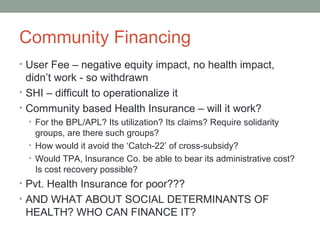 Community Financing
• User Fee – negative equity impact, no health impact,
  didn’t work - so withdrawn
• SHI – difficult to operationalize it
• Community based Health Insurance – will it work?
  • For the BPL/APL? Its utilization? Its claims? Require solidarity
    groups, are there such groups?
  • How would it avoid the ‘Catch-22’ of cross-subsidy?
  • Would TPA, Insurance Co. be able to bear its administrative cost?
    Is cost recovery possible?
• Pvt. Health Insurance for poor???
• AND WHAT ABOUT SOCIAL DETERMINANTS OF
 HEALTH? WHO CAN FINANCE IT?
 