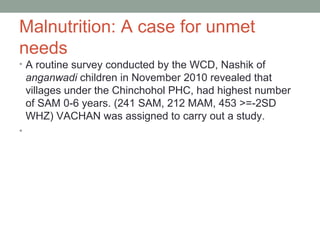 Malnutrition: A case for unmet
needs
• A routine survey conducted by the WCD, Nashik of
    anganwadi children in November 2010 revealed that
    villages under the Chinchohol PHC, had highest number
    of SAM 0-6 years. (241 SAM, 212 MAM, 453 >=-2SD
    WHZ) VACHAN was assigned to carry out a study.
•
 