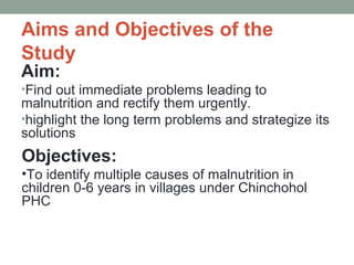 Aims and Objectives of the
Study
Aim:
•Find out immediate problems leading to
malnutrition and rectify them urgently.
•highlight the long term problems and strategize its
solutions
Objectives:
•To identify multiple causes of malnutrition in
children 0-6 years in villages under Chinchohol
PHC
 