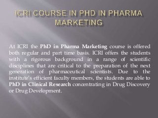 At ICRI the PhD in Pharma Marketing course is offered
both regular and part time basis. ICRI offers the students
with a rigorous background in a range of scientific
disciplines that are critical to the preparation of the next
generation of pharmaceutical scientists. Due to the
institute’s efficient faculty members, the students are able to
PhD in Clinical Research concentrating in Drug Discovery
or Drug Development.
 