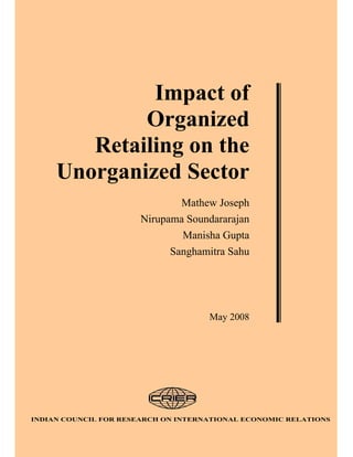 Impact of
             Organized
        Retailing on the
     Unorganized Sector
                               Mathew Joseph
                       Nirupama Soundararajan
                               Manisha Gupta
                             Sanghamitra Sahu




                                     May 2008




INDIAN COUNCIL FOR RESEARCH ON INTERNATIONAL ECONOMIC RELATIONS
 