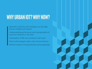 WHYURBANIOT?WHYNOW?	
Networks of devices with intelligence at the edge
that are reliable and resilient.
Understanding performance and interoperability of
future IoT networks in the field.
Urbanisation (100k new Londoners each year)
Places where people, meet, work, live and interact.
Efficient means of living (culturally and ecologically)
 