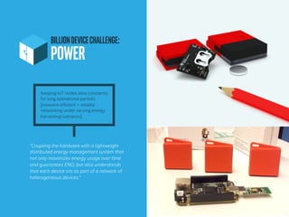 BILLIONDEVICECHALLENGE:
POWER	
“Coupling the hardware with a lightweight
distributed energy management system that
not only maximizes energy usage over time
and guarantees ENO, but also understands
that each device sits as part of a network of
heterogeneous devices.”
Keeping IoT nodes alive constantly
for long operational periods.
[resource efficient + reliable
networking under varying energy
harvesting scenarios]
 