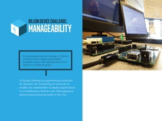 BILLIONDEVICECHALLENGE:
MANAGEABILITY	
“A toolset offering a programming constructs
for dynamic fair scheduling of resources to
enable city stakeholders to deploy applications
in a multitenancy fashion over heterogeneous
sensor and processing nodes in the city.”
Orchestrating resource sharing on billions
of devices for multiple stakeholders
[Scalable urban wide deployments of IoT
code for multiple tenants.]
 