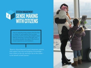 CITIZENENGAGEMENT:
SENSEMAKING
WITHCITIZENS	
How to explicitly bring citizens into the loop
of Urban IoT and support them as data
prosumers; both consuming available urban
data for personal / community gain, and
providing valuable new data in the form of
citizen experiences and feedback.
“Roam.io: Novel (beyond screen) interaction stations
that support two-way exchanging of knowledge –
from citizen to the city, and from city to the citizen –
to the benefit of both parties.”
 