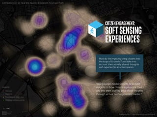 CITIZENENGAGEMENT:
SOFTSENSING
EXPERIENCES	
“Using social media streams to extract
insights on how citizens experience their
city and then playing back those insights
through virtual and augmented media.”
How do we implicitly bring citizens into
the loop of Urban IoT and take into
account their socially shared thoughts
and experiences in urban spaces.
 