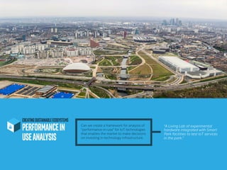 CREATINGSUSTAINABLEECOSYSTEMS
PERFORMANCEIN
USEANALYSIS	
“A Living Lab of experimental
hardware integrated with Smart
Park facilities to test IoT services
in the park.”
Can we create a framework for analysis of
“performance-in-use” for IoT technologies
that enables the market to make decisions
on investing in technology infrastructure.
 