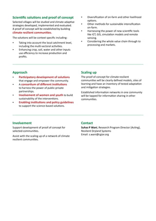BIGIDEAS7 Nutritional security reaching
the rural communities
Sciencewithahumanface
Malnutrition has been declared as the greatest single threat to the world’s
public health by UN’s Standing Committee on Nutrition.
Smallholder agriculture can play a strong role in reducing malnutrition in
resource-poor rural communities, through a broader partnership with the health,
nutrition and education sectors.
We recommend integrating nutrition and agriculture developments and working
from both the demand and supply side.
We need to mainstream nutrition into agricultural development. We can do
this by:
A.	 Growing nutri-resilient crops – crops that are highly nutritious as well as
better able to cope with drought and poor soil.
B.	 Incorporating nutrition needs along the whole agricultural value chain.
C.	 Cross-sectoral partnering forged with agriculture, health and education
sectors.
Young school children
in rural India eating
millet chappatis with
rice and vegetable
curry.
January 2014
About ICRISAT: www.icrisat.org
ICRISAT’s scientific information: http://EXPLOREit.icrisat.org
 