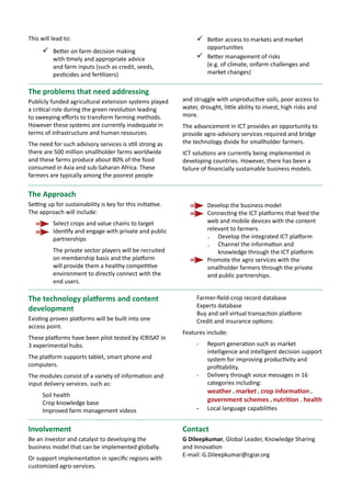 BIGIDEAS10 Empowering women
through livelihood options
Sciencewithahumanface
Women are far more likely than men to channel their income from agriculture
into the nutrition, health and education of their children.
According to the Food and Agriculture Organization of the United Nations (UN-FAO),
tackling gender differences could increase agricultural output by as much as 4%
each year, and lift an estimated 100 million people out of poverty.
We can make changes now through livelihood options for rural women.
Improved
child
education
Increase
income
Empower
them
Create
agriculture
and
agribusiness
opportunities
for women
Build
their
capacity
Increase
their
livelihood
options
Educate
them about
nutrition
Next generation
benefits
Better
family
nutrition
January 2014
About ICRISAT: www.icrisat.org
ICRISAT’s scientific information: http://EXPLOREit.icrisat.org
 