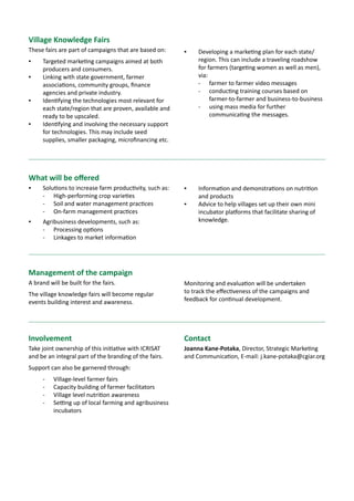 BIGIDEAS12 Innovation Hubs to empower smallholder
farmers to improve their livelihoods
Sciencewithahumanface
Smallholder farmers are very often disadvantaged from the larger development
process due to challenges of access – infrastructure, knowledge and market access
– and consequently caught in a vicious cycle of low investment, low risk taking ability,
low productivity and poor markets, and therefore low incomes.
The opportunity lies in supporting and empowering the smallholder farmers through
Innovation Hubs.
This is a combination of
▪▪ Innovation Platforms which bring together players along the value chain to
share issues and opportunities; and
▪▪ Incubation Hubs that assist and mentor entrepreneurs through new business
investments, supporting them during the start-up highest risk phase.
January 2014
About ICRISAT: www.icrisat.org
ICRISAT’s scientific information: http://EXPLOREit.icrisat.org
 
