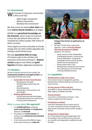 2 A concept note for
Ensuring nutritional security in rural India
Our Commitment
We innovate to help poor communities
in Africa and Asia:
₋₋ Fight hunger and poverty
₋₋ Reduce malnutrition
₋₋ Revitalize the environment
We work across the whole value chain and
have science-based solutions at all stages.
ICRISAT has specialized knowledge on
the drylands, which covers 55 countries
in Asia and sub-Saharan Africa and are
inhabited by 2 billion people, 644 million of
whom are poor.
These regions are most vulnerable to climate
change with very little rainfall, degraded soils
and poor social infrastructure.
We have specialized skills on crops
of immense value to the nutrition and
economics of the semi-arid tropics – dryland
cereals (sorghum and millets) and grain
legumes (chickpea, pigeonpea and peanut).
The Solutions
We don’t bring just one part of the solution. By
analyzing key problems and opportunities, we
work along the whole value chain:
▪▪ Sustainable On-farm Intensification
₋₋ Managing soil and water
₋₋ Breeding higher performing crop
varieties
₋₋ Diversifying farms
₋₋ Developing on-farm practices and
technologies
▪▪ Building Agribusinesses
₋₋ Introducing processing technologies
₋₋ Facilitating assistance to market access
₋₋ Driving market development
What is unique about this approach?
▪▪ It is multidisciplinary, combining
social understanding with biophysical
advances and business.
▪▪ All solutions are science based and
continue to be monitored and evaluated
scientifically.
▪▪ It not only works at the different stages
of the value chain but can make the
linkages from farmer to agribusiness to
markets.
▪▪ We take it further than a value chain
approach – with an Inclusive Market-
Oriented Development (IMOD)
approach. This requires:
₋₋ being ‘inclusive’ of the stakeholders
in developing solutions, and ensuring
that all stakeholders, including the
smallholder farmers and the women,
benefit from the development.
₋₋ being market driven in the
developments moving the poor farmers
from subsistence to a commercially
oriented profitable business.
Our Capabilities
Multidisciplinary high class science
from natural resource management, genetics,
bioinformatics and phenotyping to economics and
social sciences.
On the ground in Africa and Asia
with offices in Kenya, Malawi Mali, Mozambique,
Niger, Nigeria, Zimbabwe and India.
Strong networks
as we work in partnership at all levels – local,
national, regional and international.
Participatory methods
have been developed and are used as part of
our work, involving the farmers through to the
government and private industry where change is
needed.
Recognized as independent
As an international non-profit organization that
has worked in Asia and Africa for over 40 years,
our scientific and independent credibility are well
founded.
 