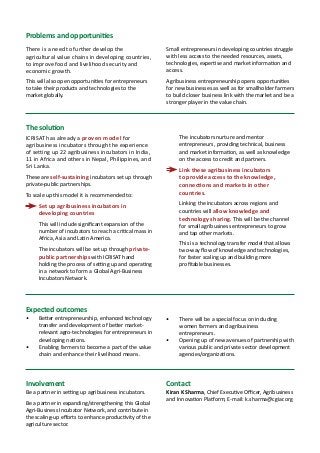 2 A concept note for
Ensuring nutritional security in rural India
Problems and opportunities
There is a need to further develop the
agricultural value chains in developing countries,
to improve food and livelihood security and
economic growth.
This will also open opportunities for entrepreneurs
to take their products and technologies to the
market globally.
Small entrepreneurs in developing countries struggle
with less access to the needed resources, assets,
technologies, expertise and market information and
access.
Agribusiness entrepreneurship opens opportunities
for new businesses as well as for smallholder farmers
to build closer business link with the market and be a
stronger player in the value chain.
The solution
ICRISAT has already a proven model for
agribusiness incubators through the experience
of setting up 22 agribusiness incubators in India,
11 in Africa and others in Nepal, Philippines, and
Sri Lanka.
These are self-sustaining incubators set up through
private-public partnerships.
To scale up this model it is recommended to:
	 Set up agribusiness incubators in
developing countries
	 This will include significant expansion of the
number of incubators to reach a critical mass in
Africa, Asia and Latin America.
	 The incubators will be set up through private-
public partnerships with ICRISAT hand
holding the process of setting up and operating
in a network to form a Global Agri-Business
Incubators Network.
	 The incubators nurture and mentor
entrepreneurs, providing technical, business
and market information, as well as knowledge
on the access to credit and partners.
	 Link these agribusiness incubators
to provide access to the knowledge,
connections and markets in other
countries.
	 Linking the incubators across regions and
countries will allow knowledge and
technology sharing. This will be the channel
for small agribusiness entrepreneurs to grow
and tap other markets.
	 This is a technology transfer model that allows
two-way flow of knowledge and technologies,
for faster scaling up and building more
profitable businesses.
Expected outcomes
•	 Better entrepreneurship, enhanced technology
transfer and development of better market-
relevant agro-technologies for entrepreneurs in
developing nations.
•	 Enabling farmers to become a part of the value
chain and enhance their livelihood means.
•	 There will be a special focus on including
women farmers and agribusiness
entrepreneurs.
•	 Opening up of new avenues of partnership with
various public and private sector development
agencies/organizations.
Involvement
Be a partner in setting up agribusiness incubators.
Be a partner in expanding/strengthening this Global
Agri-Business Incubator Network, and contribute in
the scaling-up efforts to enhance productivity of the
agriculture sector.
Contact
Kiran K Sharma, Chief Executive Officer, Agribusiness
and Innovation Platform; E-mail: k.sharma@cgiar.org
 