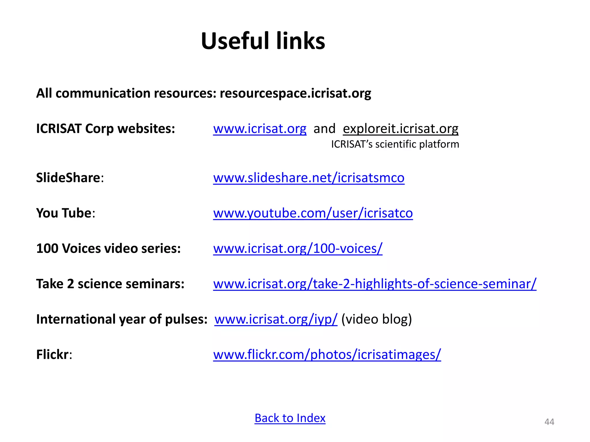 Useful links
All communication resources: resourcespace.icrisat.org
ICRISAT Corp websites: www.icrisat.org and exploreit.icrisat.org
ICRISAT’s scientific platform
SlideShare: www.slideshare.net/icrisatsmco
You Tube: www.youtube.com/user/icrisatco
100 Voices video series: www.icrisat.org/100-voices/
Take 2 science seminars: www.icrisat.org/take-2-highlights-of-science-seminar/
International year of pulses: www.icrisat.org/iyp/ (video blog)
Flickr: www.flickr.com/photos/icrisatimages/
44Back to Index
 