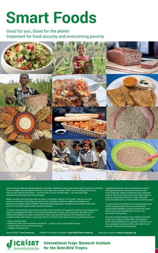 Grains such as millet (including sorghum), amaranth, buckwheat, quinoa are ancient grains used since antiquity.
They are highly nutritious, gluten-free and rich in fiber and minerals. Millets are not only good for us, but
they are also good for the planet – use less water, and are climate-ready – can withstand high
temperatures expected with climate change.
Millets are often the only crops that can grow in the dryland regions of the world. They act as a last
resort for the farmer, since they can even survive in drought conditions. Millets and sorghum are
among the mandate crops of ICRISAT, the others being pigeonpea, chickpea and groundnut which also
survive in semi-arid regions under extreme conditions.
The ‘big 3’ crops (wheat, maize and rice) receive most attention and support for research and development
and are increasingly dominant in the minds of government, industry and consumers. We believe that
millets and sorghum are under-recognized for their value and are important for diversification and
complementing other foods. In particular, they are critical for both farmers and consumers because of:
high nutritional value
resilience under extreme weather conditions – critical in future with climate change
need for both on-farm and diet diversity
multiple untapped uses.
A globalized diet now exists and there are trends in
developing countries where more nutritious and
smart foods like millets and legumes are sometimes
seen as ‘food for the poor’ and not as status foods or
crops by consumers or farmers. Thus, only a few
crops dominate both our dining tables as well as farms.
To correct this trend ICRISAT has launched the Smart
Foods campaign where we aim to partner with
organizations globally to create a demand for these
ancient grains thus benefiting the farmer, the
consumer and the planet.
Enjoy the recipes featured in this calendar and send
us your own recipes (using millets and sorghum)
which will be featured on our website. Come join us in
this campaign to promote millets and sorghum and
become a Smart Food Ambassador!
Smart Foods
Good for you, Good for the planet
Important for food security and overcoming poverty
About ICRISAT: www.icrisat.org ICRISAT’s scientific information: http://EXPLOREit.icrisat.org Send your recipes to icrisat-smc@cgiar.org
 
