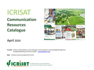 ICRISAT
Communication
Resources
Catalogue
April 2020
1
To Order: Please contact Geetika S, Senior Manager, Communications and Knowledge Management,
Strategic Marketing and Communication (s.geetika@cgiar.org)
Note: Products can be translated into French.
 