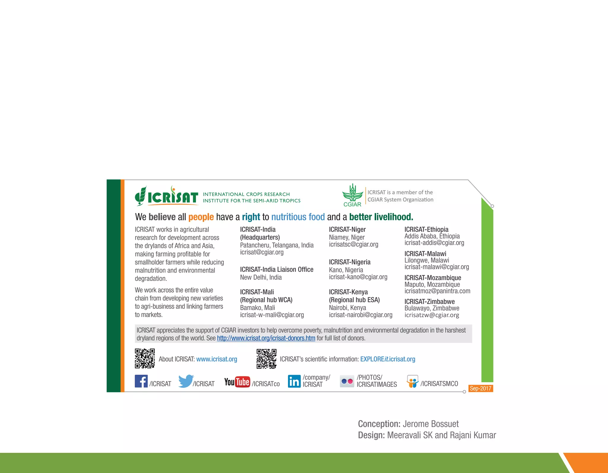 ICRISAT-India
(Headquarters)
Patancheru, Telangana, India
icrisat@cgiar.org
ICRISAT-India Liaison Office
New Delhi, India
ICRISAT-Nigeria
Kano, Nigeria
icrisat-kano@cgiar.org
ICRISAT-Malawi
Lilongwe, Malawi
icrisat-malawi@cgiar.org
ICRISAT-Mozambique
Maputo, Mozambique
icrisatmoz@panintra.com
ICRISAT-Niger
Niamey, Niger
icrisatsc@cgiar.org
ICRISAT-Ethiopia
Addis Ababa, Ethiopia
icrisat-addis@cgiar.org
ICRISAT works in agricultural
research for development across
the drylands of Africa and Asia,
making farming profitable for
smallholder farmers while reducing
malnutrition and environmental
degradation.
We work across the entire value
chain from developing new varieties
to agri-business and linking farmers
to markets.
ICRISAT appreciates the support of CGIAR investors to help overcome poverty, malnutrition and environmental degradation in the harshest
dryland regions of the world. See http://www.icrisat.org/icrisat-donors.htm for full list of donors.
About ICRISAT: www.icrisat.org ICRISAT’s scientific information: EXPLOREit.icrisat.org
ICRISAT-Mali
(Regional hub WCA)
Bamako, Mali
icrisat-w-mali@cgiar.org
ICRISAT-Zimbabwe
Bulawayo, Zimbabwe
icrisatzw@cgiar.org
ICRISAT-Kenya
(Regional hub ESA)
Nairobi, Kenya
icrisat-nairobi@cgiar.org
/ICRISAT /ICRISAT /ICRISATco
/company/
ICRISAT
/PHOTOS/
ICRISATIMAGES /ICRISATSMCO
Sep-2017
We believe all people have a right to nutritious food and a better livelihood.
Conception: Jerome Bossuet
Design: Meeravali SK and Rajani Kumar
 