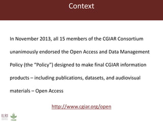 Context 
In November 2013, all 15 members of the CGIAR Consortium unanimously endorsed the Open Access and Data Management...