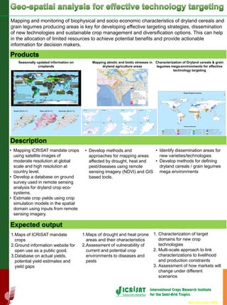 Mapping and monitoring of biophysical and socio economic characteristics of dryland cereals and
grain legumes producing areas is key for developing effective targeting strategies, dissemination
of new technologies and sustainable crop management and diversification options. This can help
in the allocation of limited resources to achieve potential benefits and provide actionable
information for decision makers.
1.Maps of ICRISAT mandate
crops
2.Ground information website for
open use as a public good.
3.Database on actual yields,
potential yield estimates and
yield gaps
• Develop methods and
approaches for mapping areas
affected by drought, heat and
pest/diseases using remote
sensing imagery (NDVI) and GIS
based tools.
Seasonally updated information on
croplands
Mapping abiotic and biotic stresses in
dryland agriculture areas
• Mapping ICRISAT mandate crops
using satellite images of
moderate resolution at global
scale and high resolution at
country level.
• Develop a database on ground
survey used in remote sensing
analysis for dryland crop eco-
systems.
• Estimate crop yields using crop
simulation models in the spatial
domain using inputs from remote
sensing imagery.
1.Maps of drought and heat prone
areas and their characteristics
2.Assessment of vulnerability of
current and potential crop
environments to diseases and
pests
1. Characterization of target
domains for new crop
technologies
2. Multi-scale approach to link
characterizations to livelihood
and production constraints
3. Assessment of how markets will
change under different
scenarios
• Identify dissemination areas for
new varieties/technologies
• Develop methods for defining
dryland cereals / grain legumes
mega environments
Kharif (2010-11) Rabi (2010-11) Summer (2010-11)
Characterization of Dryland cereals & grain
legumes mega-environments for effective
technology targeting
RS-GIS unit, RDS
 