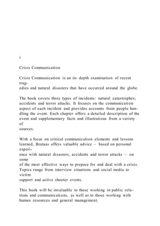 i
Crisis Communication
Crisis Communication is an in- depth examination of recent
trag-
edies and natural disasters that have occurred around the globe.
The book covers three types of incidents: natural catastrophes,
accidents and terror attacks. It focuses on the communication
aspect of each incident and provides accounts from people han-
dling the event. Each chapter offers a detailed description of the
event and supplementary facts and illustrations from a variety
of
sources.
With a focus on critical communication elements and lessons
learned, Brataas offers valuable advice – based on personal
experi-
ence with natural disasters, accidents and terror attacks – on
some
of the most effective ways to prepare for and deal with a crisis.
Topics range from interview situations and social media to
victim
support and active shooter events.
This book will be invaluable to those working in public rela-
tions and communications, as well as to those working with
human resources and general management.
 