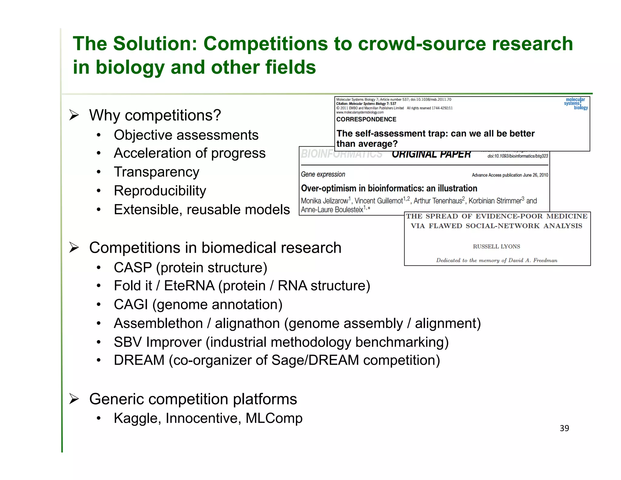 The Solution: Competitions to crowd-source research
in biology and other fields

  Why competitions?
   •    Objective assessments
   •    Acceleration of progress
   •    Transparency
   •    Reproducibility
   •    Extensible, reusable models

  Competitions in biomedical research
   •    CASP (protein structure)
   •    Fold it / EteRNA (protein / RNA structure)
   •    CAGI (genome annotation)
   •    Assemblethon / alignathon (genome assembly / alignment)
   •    SBV Improver (industrial methodology benchmarking)
   •    DREAM (co-organizer of Sage/DREAM competition)

  Generic competition platforms
   •  Kaggle, Innocentive, MLComp
                                                                  39	
  
 