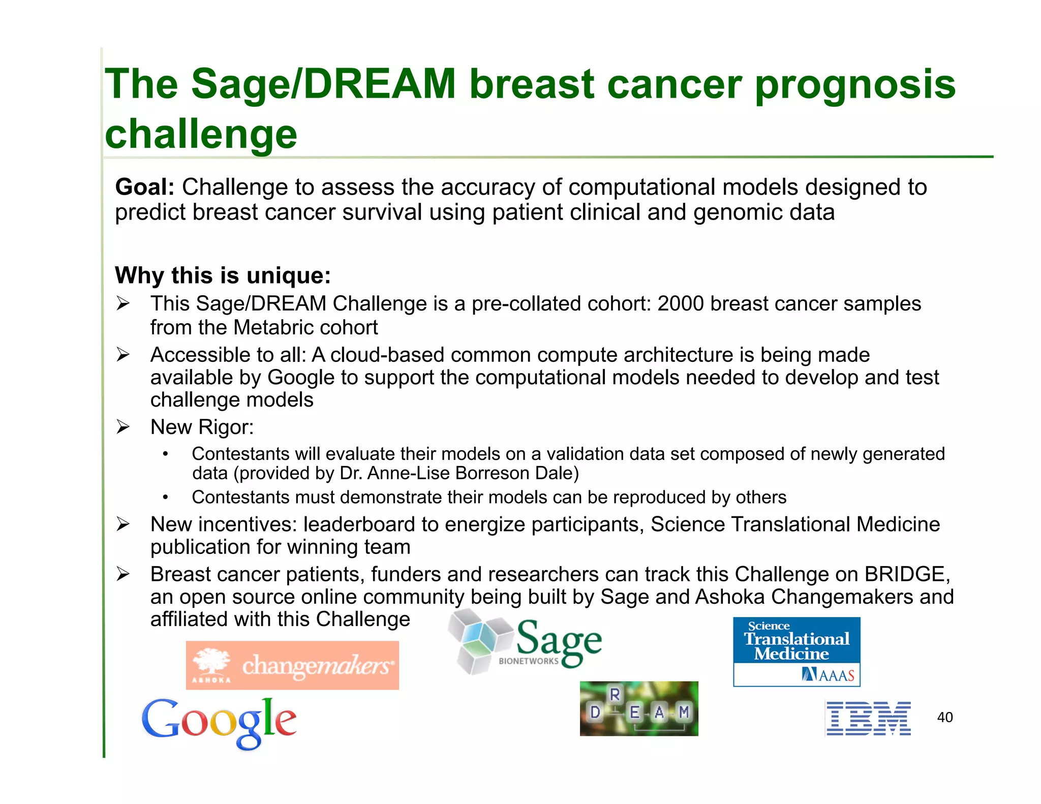 The Sage/DREAM breast cancer prognosis
challenge
Goal: Challenge to assess the accuracy of computational models designed to
predict breast cancer survival using patient clinical and genomic data

Why this is unique:
  This Sage/DREAM Challenge is a pre-collated cohort: 2000 breast cancer samples
   from the Metabric cohort
  Accessible to all: A cloud-based common compute architecture is being made
   available by Google to support the computational models needed to develop and test
   challenge models
  New Rigor:
    •    Contestants will evaluate their models on a validation data set composed of newly generated
         data (provided by Dr. Anne-Lise Borreson Dale)
    •    Contestants must demonstrate their models can be reproduced by others
  New incentives: leaderboard to energize participants, Science Translational Medicine
   publication for winning team
  Breast cancer patients, funders and researchers can track this Challenge on BRIDGE,
   an open source online community being built by Sage and Ashoka Changemakers and
   affiliated with this Challenge



                                                                                                  40	
  
 