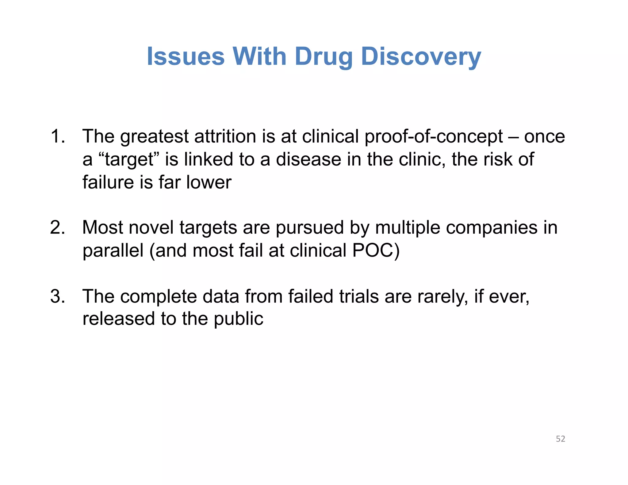 Issues With Drug Discovery


1.  The greatest attrition is at clinical proof-of-concept – once
    a “target” is linked to a disease in the clinic, the risk of
    failure is far lower

2.  Most novel targets are pursued by multiple companies in
    parallel (and most fail at clinical POC)

3.  The complete data from failed trials are rarely, if ever,
    released to the public




                                                                52	
  
 