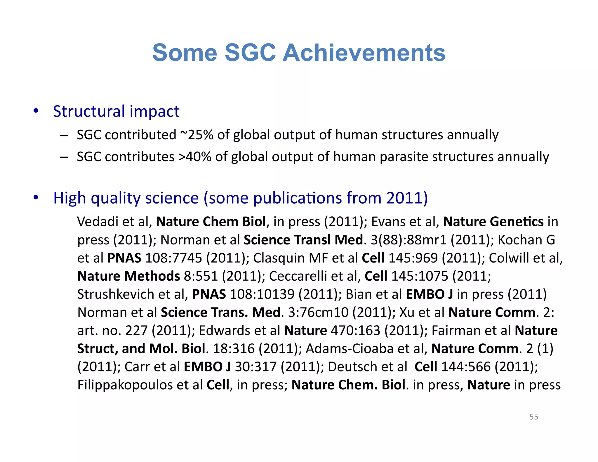 Some SGC Achievements

•  Structural	
  impact	
  
     –  SGC	
  contributed	
  ~25%	
  of	
  global	
  output	
  of	
  human	
  structures	
  annually	
  	
  
     –  SGC	
  contributes	
  >40%	
  of	
  global	
  output	
  of	
  human	
  parasite	
  structures	
  annually	
  

•  High	
  quality	
  science	
  (some	
  publicaFons	
  from	
  2011)	
  
     	
  	
  	
   	
  Vedadi	
  et	
  al,	
  Nature	
  Chem	
  Biol,	
  in	
  press	
  (2011);	
  Evans	
  et	
  al,	
  Nature	
  Gene;cs	
  in	
  
         press	
  (2011);	
  Norman	
  et	
  al	
  Science	
  Transl	
  Med.	
  3(88):88mr1	
  (2011);	
  Kochan	
  G	
  
         et	
  al	
  PNAS	
  108:7745	
  (2011);	
  Clasquin	
  MF	
  et	
  al	
  Cell	
  145:969	
  (2011);	
  Colwill	
  et	
  al,	
  
         Nature	
  Methods	
  8:551	
  (2011);	
  Ceccarelli	
  et	
  al,	
  Cell	
  145:1075	
  (2011;	
  
         Strushkevich	
  et	
  al,	
  PNAS	
  108:10139	
  (2011);	
  Bian	
  et	
  al	
  EMBO	
  J	
  in	
  press	
  (2011)	
  
         Norman	
  et	
  al	
  Science	
  Trans.	
  Med.	
  3:76cm10	
  (2011);	
  Xu	
  et	
  al	
  Nature	
  Comm.	
  2:	
  
         art.	
  no.	
  227	
  (2011);	
  Edwards	
  et	
  al	
  Nature	
  470:163	
  (2011);	
  Fairman	
  et	
  al	
  Nature	
  
         Struct,	
  and	
  Mol.	
  Biol.	
  18:316	
  (2011);	
  Adams-­‐Cioaba	
  et	
  al,	
  Nature	
  Comm.	
  2	
  (1)	
  
         (2011);	
  Carr	
  et	
  al	
  EMBO	
  J	
  30:317	
  (2011);	
  Deutsch	
  et	
  al	
  	
  Cell	
  144:566	
  (2011);	
  
         Filippakopoulos	
  et	
  al	
  Cell,	
  in	
  press;	
  Nature	
  Chem.	
  Biol.	
  in	
  press,	
  Nature	
  in	
  press	
  
                                                                                                                                         55	
  
 