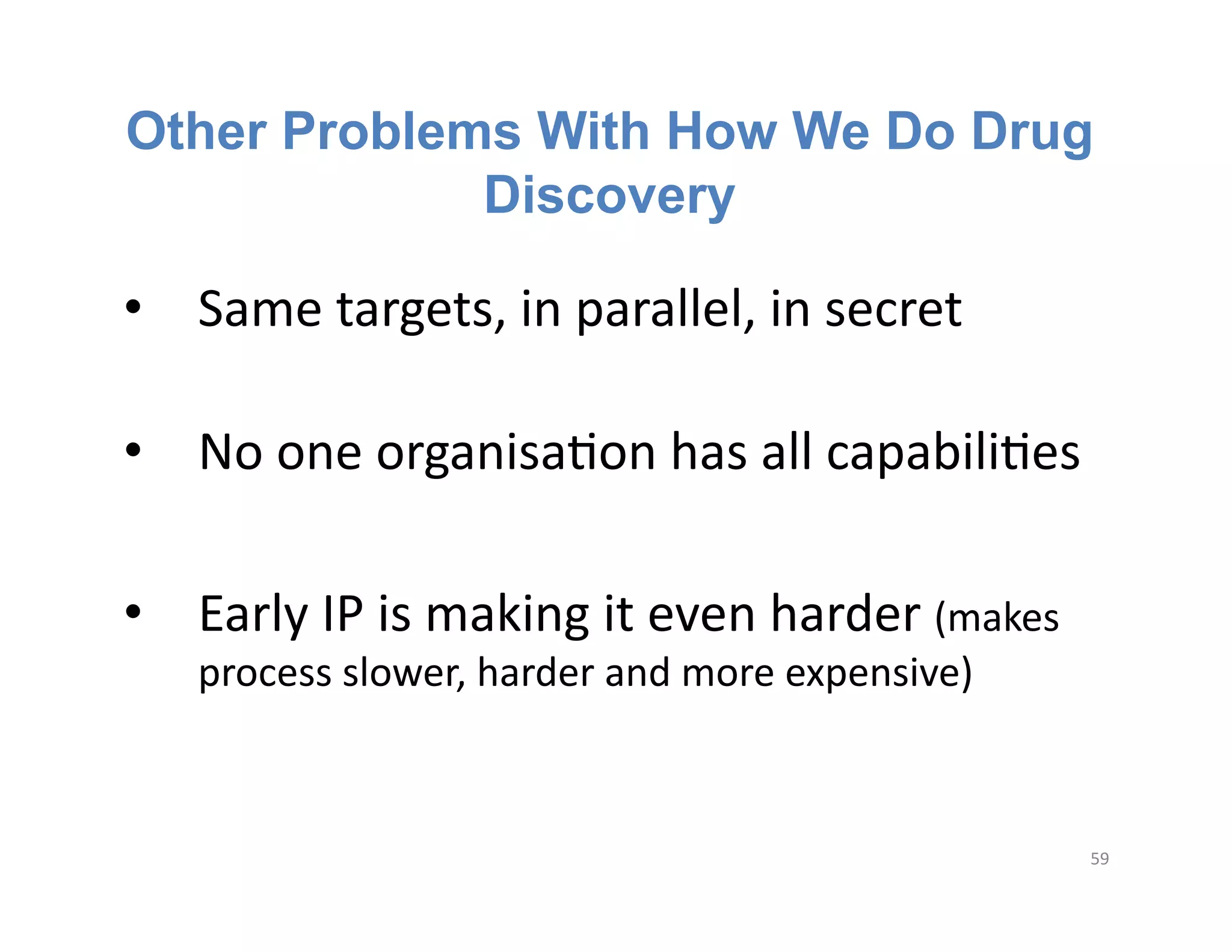 Other Problems With How We Do Drug
             Discovery

•  Same	
  targets,	
  in	
  parallel,	
  in	
  secret	
  	
  

•  No	
  one	
  organisaFon	
  has	
  all	
  capabiliFes	
  

•  Early	
  IP	
  is	
  making	
  it	
  even	
  harder	
  (makes	
  
     process	
  slower,	
  harder	
  and	
  more	
  expensive)	
  



                                                                       59	
  
 