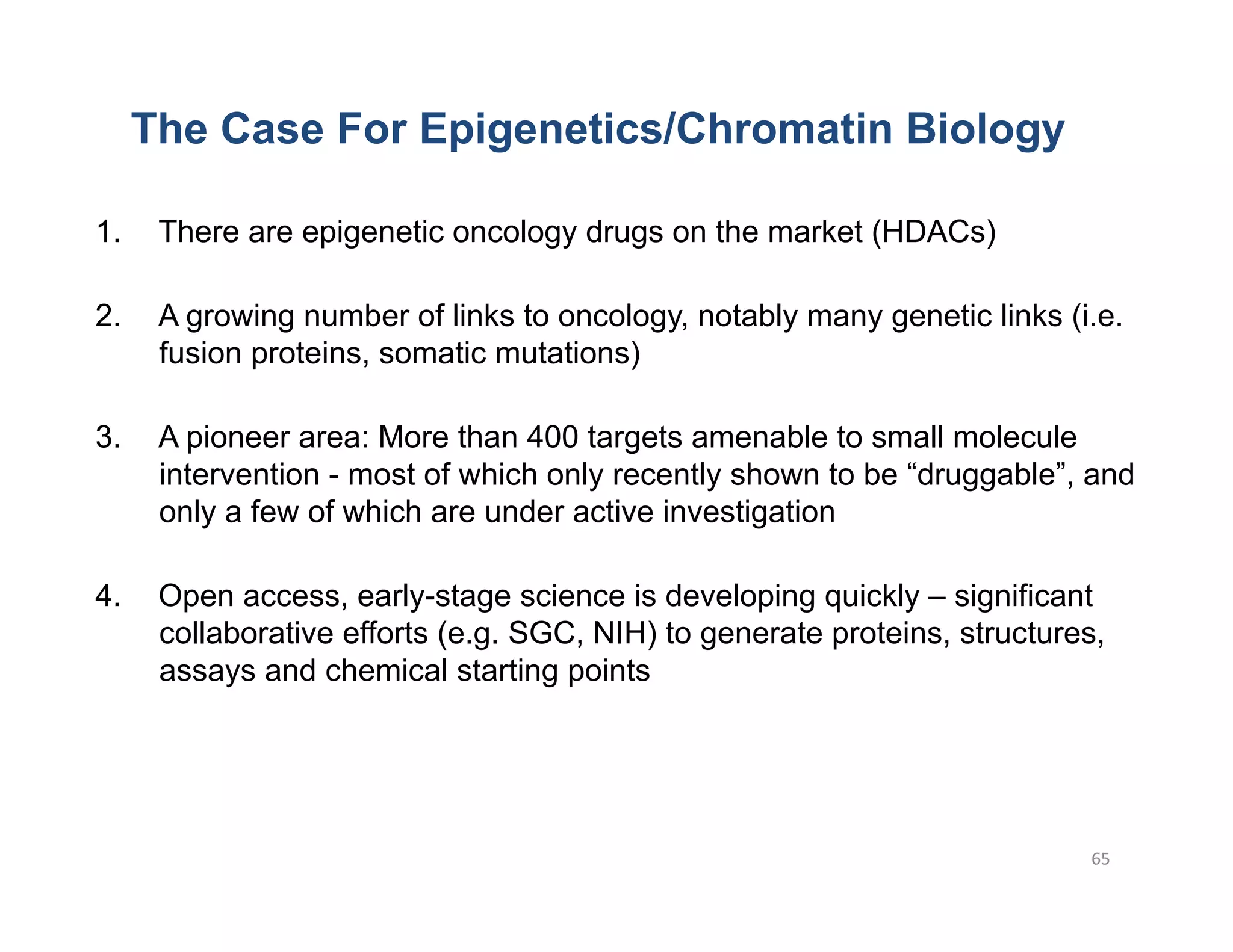 The Case For Epigenetics/Chromatin Biology

1.     There are epigenetic oncology drugs on the market (HDACs)

2.     A growing number of links to oncology, notably many genetic links (i.e.
       fusion proteins, somatic mutations)

3.     A pioneer area: More than 400 targets amenable to small molecule
       intervention - most of which only recently shown to be “druggable”, and
       only a few of which are under active investigation

4.     Open access, early-stage science is developing quickly – significant
       collaborative efforts (e.g. SGC, NIH) to generate proteins, structures,
       assays and chemical starting points




                                                                            65	
  
 