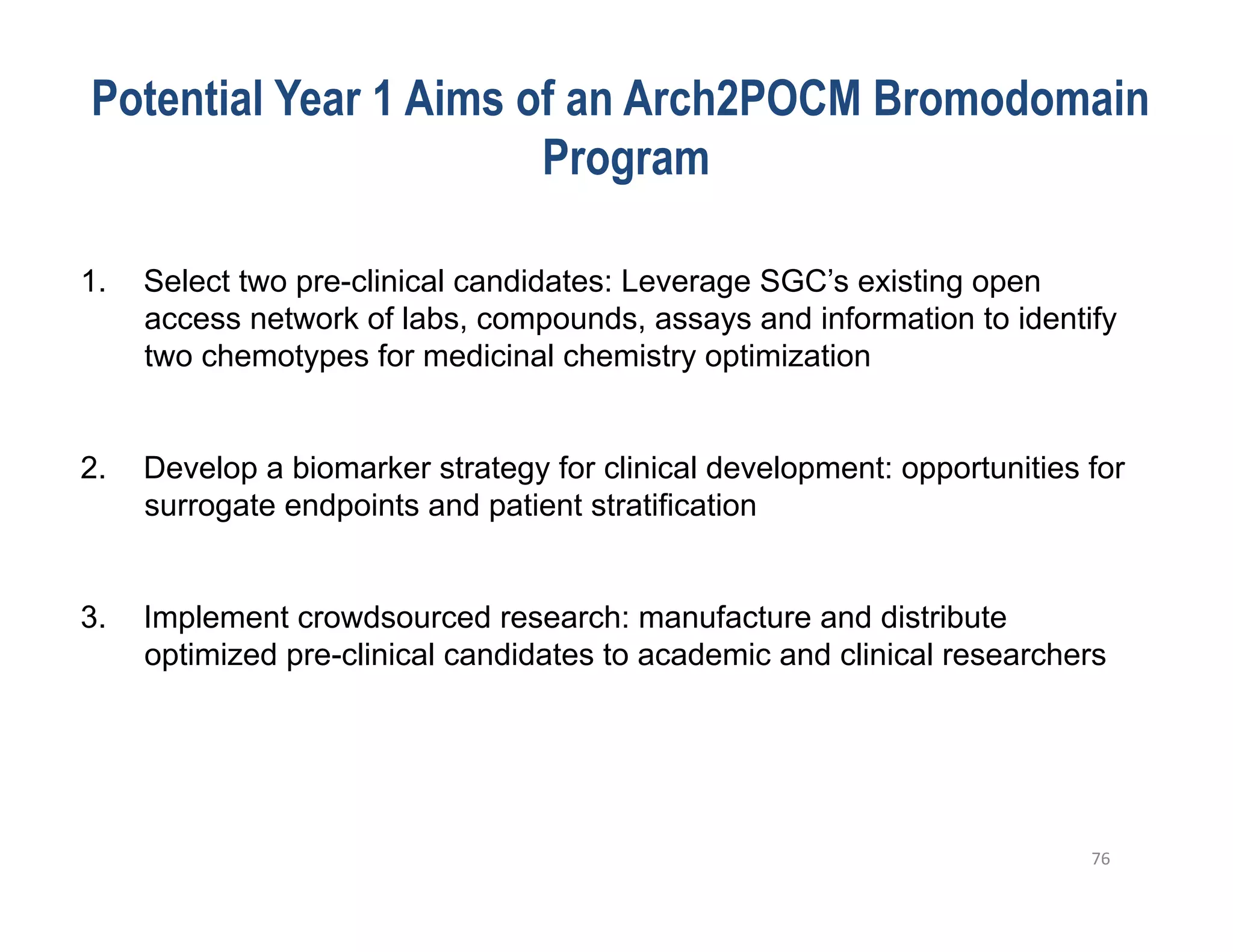 Potential Year 1 Aims of an Arch2POCM Bromodomain
                        Program

1.    Select two pre-clinical candidates: Leverage SGC’s existing open
      access network of labs, compounds, assays and information to identify
      two chemotypes for medicinal chemistry optimization


2.    Develop a biomarker strategy for clinical development: opportunities for
      surrogate endpoints and patient stratification


3.    Implement crowdsourced research: manufacture and distribute
      optimized pre-clinical candidates to academic and clinical researchers




                                                                           76	
  
 