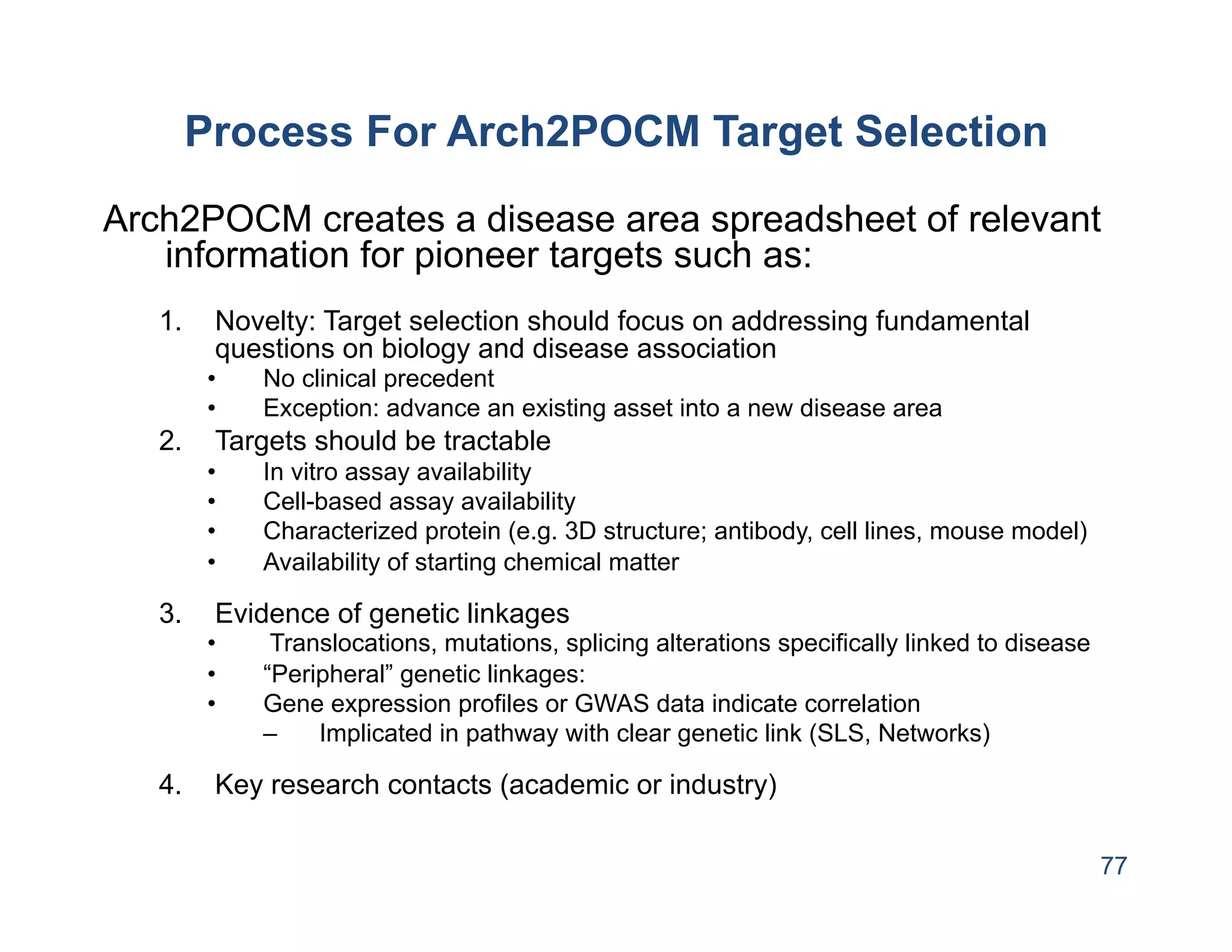 Process For Arch2POCM Target Selection
Arch2POCM creates a disease area spreadsheet of relevant
   information for pioneer targets such as:
   1.     Novelty: Target selection should focus on addressing fundamental
          questions on biology and disease association
         •    No clinical precedent
         •    Exception: advance an existing asset into a new disease area
   2.     Targets should be tractable
         •    In vitro assay availability
         •    Cell-based assay availability
         •    Characterized protein (e.g. 3D structure; antibody, cell lines, mouse model)
         •    Availability of starting chemical matter

   3.     Evidence of genetic linkages
         •     Translocations, mutations, splicing alterations specifically linked to disease
         •    “Peripheral” genetic linkages:
         •    Gene expression profiles or GWAS data indicate correlation
              –    Implicated in pathway with clear genetic link (SLS, Networks)

   4.     Key research contacts (academic or industry)

                                                                                                77
 